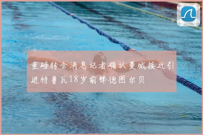 重磅转会消息记者确认曼城接近引进特鲁瓦18岁前锋德图尔贝