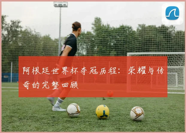 阿根廷世界杯夺冠历程：荣耀与传奇的完整回顾